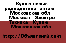 Куплю новые радиодетали, оптом. - Московская обл., Москва г. Электро-Техника » Куплю   . Московская обл.